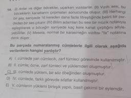 14. (1) Arılar ve diğer böcekler, uçarken vizildarlar. (II) Viziltı sesi, bu
böceklerin kanatlarını çırpmaları sonucunda oluşur. (III) Herhangi
bir şey, saniyede 16 kereden daha fazla titreştiğinde belirli bir per-
deden bir ses çıkarır. (IV) Bilim adamları bu sesi bir müzik notasıyla
eşleştirerek o böceğin saniyede kaç kere kanat çırptığını söyle-
yebilirler. (V) Mesela, normal bir karasineğin viziltisi "fa" notasına
denk düşer.
Bu parçada numaralanmış cümlelerle ilgili olarak aşağıda
verilenlerin hangisi yanlıştır?
A) I. cümlede yan cümlecik, zarf tümleci görevinde kullanılmıştır.
B) II. cümle; özne, zarf tümleci ve yüklemden oluşmuştur.
C) III. cümlede yüklem, bir söz öbeğinden oluşmuştur.
D) IV. cümlede, farklı görevde sıfatlar kullanılmıştır.
E) V. cümlenin yüklemi birleşik yapılı, basit çekimli bir eylemdir.
