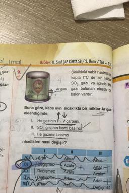 olimol
Ek Ödev: 11. Sınıf CAP KİMYA SB/2. Unite/ Test - 12
z gaz-
9.
eu
gazi-
He
gazi
Şekildeki sabit hacimli bir
kapta t°C de bir miktar
1
SO3 gazi ve içinde He
Ar gazı gazı bulunan elastik bir
balon vardır.
B
SO3
gazi
Buna göre, kaba aynı sıcaklıkta bir miktar Ar gazı
eklendiğinde;
TV
n
6V
I. He gazının P. V çarpımı,
II. SO, gazının kısmi basıncı
III. He gazının basıncı
nicelikleri nasıl değişir?
yi-
ir.
11
Artar
6
Artar
A Artar
B) Değişmez
0) Değişmez
Du Değişmez
ENAMar
Artar
Azalır
Azalır
Artar
Azalır
Azalır
Artar
Değişmez