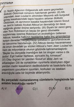 TYT/Türkçe
Tesbih Ağacının Gölgesinde adlı esere geçmeden
Bülbülü Öldürmek romanını hatırlamak gerekir
. (II) Altı
yaşındaki Jean Louise'in zihninden Mayomb adlı kurgusal
güney kasabasındaki taşra hayatını aktaran Bülbülü
Öldürmek, ırk ayrımının kasaba hayatındaki izlerini Scout
ve Jem'in babası Avukat Atticus'un devraldığı bir dava
eşliğinde gözler önüne seriyordu. (III) Siyahi bir zenci genç
olan Tom Robinson'un beyaz bir genci dövmekle
suçlanması üzerine Robinson'un avukatlığını üstlenen
Atticus, kasaba halkının tepkilerine hatta linç girişimlerine
karşın davadan vazgeçmeyip çocuklarını gururlandıracak
bir savunma hazırlamıştı. (IV) Atticus davayı kazanamasa
da onun davadaki şu sözleri Atticus'u hem Jean Louise'nin
hem de milyonlarca okurun gözünde kahramanlaştırdı:
"Beyler bu dünyada inandığım tek bir slogan varsa o da
şudur: Eşit haklar herkese, ayrıcalık hiç kimseye!"
(V) Olay örgüsü bir yandan Scout'un abisi Jem ve
arkadaşları Dill ile oynadıkları oyunlarla süslüyken diğer
yandan metin kasabanın dedikodularla ve baskılarla dolu
yaşantısını çocukların oyunları, korkuları ve istekleri
aracılığıyla usta bir biçimde aktarıyordu.
Bu parçadaki numaralanmış cümlelerin hangisinde bir
anlatım bozukluğu vardır?
A V B) III C)1
D) W E) 1