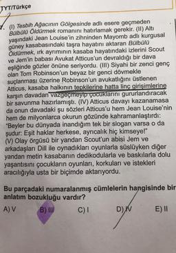 TYT/Türkçe
Tesbih Ağacının Gölgesinde adlı esere geçmeden
Bülbülü Öldürmek romanını hatırlamak gerekir
. (II) Altı
yaşındaki Jean Louise'in zihninden Mayomb adlı kurgusal
güney kasabasındaki taşra hayatını aktaran Bülbülü
Öldürmek, ırk ayrımının kasaba hayatındaki izlerini Scout
ve Jem'in babası Avukat Atticus'un devraldığı bir dava
eşliğinde gözler önüne seriyordu. (III) Siyahi bir zenci genç
olan Tom Robinson'un beyaz bir genci dövmekle
suçlanması üzerine Robinson'un avukatlığını üstlenen
Atticus, kasaba halkının tepkilerine hatta linç girişimlerine
karşın davadan vazgeçmeyip çocuklarını gururlandıracak
bir savunma hazırlamıştı. (IV) Atticus davayı kazanamasa
da onun davadaki şu sözleri Atticus'u hem Jean Louise'nin
hem de milyonlarca okurun gözünde kahramanlaştırdı:
"Beyler bu dünyada inandığım tek bir slogan varsa o da
şudur: Eşit haklar herkese, ayrıcalık hiç kimseye!"
(V) Olay örgüsü bir yandan Scout'un abisi Jem ve
arkadaşları Dill ile oynadıkları oyunlarla süslüyken diğer
yandan metin kasabanın dedikodularla ve baskılarla dolu
yaşantısını çocukların oyunları, korkuları ve istekleri
aracılığıyla usta bir biçimde aktarıyordu.
Bu parçadaki numaralanmış cümlelerin hangisinde bir
anlatım bozukluğu vardır?
A V B) III C)1
D) W E) 1
