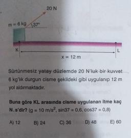 20 N
m = 6 kg 37
K
L
X = 12 m
Sürtünmesiz yatay düzlemde 20 N'luk bir kuvvet
6 kg'lık durgun cisme şekildeki gibi uygulanıp 12 m
yol aldırmaktadır.
Buna göre KL arasında cisme uygulanan itme kaç
N.s'dir? (g = 10 m/s2, sin37 = 0,6, cos37 = 0,8)
A) 12
B) 24
C) 36
D)
48
E) 60
