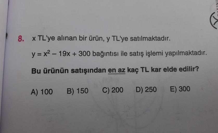 YINI
8. x TL'ye alınan bir ürün, y TL'ye satılmaktadır.
y = x2 - 19x + 300 bağıntısı ile satış işlemi yapılmaktadır.
-
Bu ürünün satışından en az kaç TL kar elde edilir?
A) 100 B) 150
C) 200
D) 250
E) 300