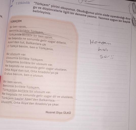 7.Etkinlik
"Türkçem" şiirini okuyunuz. Okuduğunuz şiirin sizde uyandırdığı duy-
gu ve düşüncelerle ilgili bir deneme yazınız. Yazınıza uygun bir başlık
belirleyiniz.
Tore
Iz.
TÜRKÇEM
Bir ben varım,
Benimle birlikte Türkçem,
Türkçemle birlikte bir ben varım