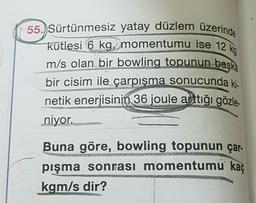 55.) Sürtünmesiz yatay düzlem üzerinde
kütlesi 6 kg, momentumu ise 12 kg
m/s olan bir bowling topunun başka
bir cisim ile çarpışma sonucunda ki.
netik enerjisinin 36 joule arttığı gözle-
niyor.
Buna göre, bowling topunun çar-
pışma sonrası momentumu kaç
kgm/s dir?