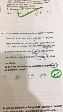 maz bir iz bırakan, eserler
vakilla binlerce çocuğun hayatını değiştiren, Türkiye
yetiştirdiği en önemli
yazar ve aydınlardan Aziz Nesin'in
kitaplarını artık dinlemek de mümkün.
Bu cümlede kaç adet eylemsi kullanılmgar?
To
E) 8
A) 4
B 5
Ce
D) 7
13. Hayatta beceremeyeceğim şeylerden biri kadın diyalog-
1
larıdır. Bu, erkek senaristlerin çoğu için de geçerlidir.
II
Kadın dünyasını çok fazla bilmedikleri için kadınlar ara-
sında geçen konuşmalar, hikâyeler üzerine yazdıkları çok
th
başarılı olmayabilir. Tabii bunun textilde kadın yazar ve
senaristler için geçerli olmayabilir. Istisnalari aynı tutuyo-
rum elbette.
Bu parçada numaralanmış sözcüklerin hangisi belirt-
me durum eki almıştır?
A) I
DTV
B) II
C) III
EEN
. Aşağıdaki cümlelerin hangisinde tamlayanı sifat-fiil
grubu olan bir isim tamlamasına yer verilmiştir?