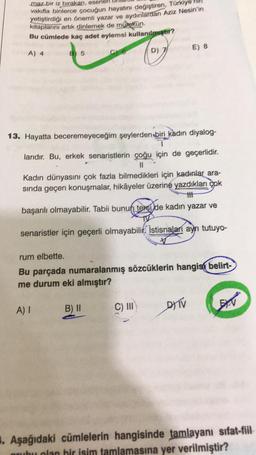 maz bir iz bırakan, eserler
vakilla binlerce çocuğun hayatını değiştiren, Türkiye
yetiştirdiği en önemli
yazar ve aydınlardan Aziz Nesin'in
kitaplarını artık dinlemek de mümkün.
Bu cümlede kaç adet eylemsi kullanılmgar?
To
E) 8
A) 4
B 5
Ce
D) 7
13. Hayatta beceremeyeceğim şeylerden biri kadın diyalog-
1
larıdır. Bu, erkek senaristlerin çoğu için de geçerlidir.
II
Kadın dünyasını çok fazla bilmedikleri için kadınlar ara-
sında geçen konuşmalar, hikâyeler üzerine yazdıkları çok
th
başarılı olmayabilir. Tabii bunun textilde kadın yazar ve
senaristler için geçerli olmayabilir. Istisnalari aynı tutuyo-
rum elbette.
Bu parçada numaralanmış sözcüklerin hangisi belirt-
me durum eki almıştır?
A) I
DTV
B) II
C) III
EEN
. Aşağıdaki cümlelerin hangisinde tamlayanı sifat-fiil
grubu olan bir isim tamlamasına yer verilmiştir?
