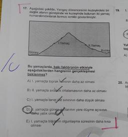19.
1.
17. Aşağıdaki şekilde, Yengeç dönencesinin kuzeyindeki bir
dağlık alanın güneyinde ve kuzeyinde bulunan iki yamaç
numaralandırılarak kırmızı renkle gösterilmiştir.
II
Il
1. Yamaç
11.
Yamaç
Kuzey
Yul
tor
Güney
A)
Ic
Bu yamaçlarda, bakı faktörünün etkisiyle
aşağıdakilerden hangisinin gerçekleşmesi
beklenmez?
A) I. yamaçta toprak Meminin daha az olması
20. As
bi
B) II. yamaçta sıcaklık ortalamasının daha az olması
C) I. yamaçta tarım üst sınırının daha düşük olması
D) yamaçta günes sonlannin yere düşme açısının
uaha yatık olması
E) I. yamaçta bitkilerin olgunlaşma süresinin daha kısa
olması
