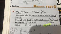 She
WW
u Bankası
benimhocam TEST 60
+
2
3
ya
10. Fe(k) + 3HCH
(suda) FeCl3(suda) + 3H2(9)
le
tepkimesine göre H, gazının ortalama oluşma hızı 10-3
mol/s'dir.
Buna göre, 10 dk süren tepkimede harcanan Fe(k) metali
kaç gramdır? (Fe: 56 g/mol)
A) 5,6 B) 11,2 C) 22,4 D) 44,8 E) 56
6
NIW
16