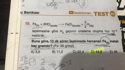 She
WW
u Bankası
benimhocam TEST 60
+
2
3
ya
10. Fe(k) + 3HCH
(suda) FeCl3(suda) + 3H2(9)
le
tepkimesine göre H, gazının ortalama oluşma hızı 10-3
mol/s'dir.
Buna göre, 10 dk süren tepkimede harcanan Fe(k) metali
kaç gramdır? (Fe: 56 g/mol)
A) 5,6 B) 11,2 C) 22,4 D) 44,8 E) 56
6
NIW
16
