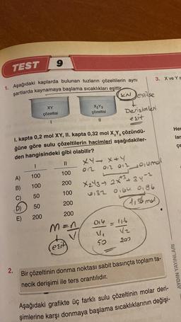 9
TEST
3. X ve YS
1. Aşağıdaki kaplarda bulunan tuzların çözeltilerin aynı
şartlarda kaynamaya başlama sıcaklıkları eşittir
KN esitse
II
Hel
lar
ÇE
einmal
XY
X₂Y3
çözeltisi
çözeltisi
Derisimler
esit
I. kapta 0,2 mol XY, II. kapta 0,32 mol X,Y, çözündü-
ğüne göre sulu çözeltilerin hacimleri aşağıdakiler-
den hangisindeki gibi olabilir?
I
II XY - X+Y
A)
100
on
100
on 012
B) 100
200
X243 2x3 + 34-2
C) 50
100
0132 oigh 0,86
p)
50
200
tisto mal
E) 200 200
man
also
ýsla
50
209
SIA
AYDIN YAYINLARI
2.
Bir çözeltinin donma noktası sabit basınçta toplam ta-
necik derişimi ile ters orantılıdır.
Aşağıdaki grafikte üç farklı sulu çözeltinin molar deri-
şimlerine karşı donmaya başlama sıcaklıklarının değişi-
