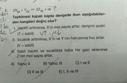 +Y
9
(
7.
doi
2X(g) + Yg) = 22(g) + ISI
Tepkimesi kapalı kapta dengede iken aşağıdakiler-
den hangileri doğru olur?
sk
1. Hacim arttırılırsa, X'in mol sayısı artar, derişimi azalır.
de L
(T = sabit) VT ML
)
Les . , .
II. Sıcaklık arttırılırsa, X'in ve Y'nin harcanma hızı artar.
(V = sabit)
1. Sabit hacim ve sıcaklıkta kaba He gazı eklenirse
Z'nin mol sayısı artar.
=
A) Yalnız II
B) Yalnız III
C) I ve II
D) II ve IU
E) I, II ve III
