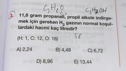 CHO
C₂ H2 OH
0,2
3. 11,6 gram propanali, propil alkole indirge-
mek için gereken Hą gazının normal koşul-
lardaki hacmi kaç litredir?
58
(H: 1, C: 12, O: 16)
for A) 2,24
B) 4,48
C) 6,72
SAD) 8,96
E) 13,44