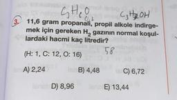 CHO
C₂ H2 OH
0,2
3. 11,6 gram propanali, propil alkole indirge-
mek için gereken Hą gazının normal koşul-
lardaki hacmi kaç litredir?
58
(H: 1, C: 12, O: 16)
for A) 2,24
B) 4,48
C) 6,72
SAD) 8,96
E) 13,44
