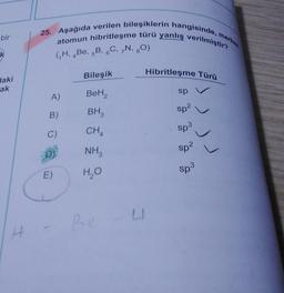 25. Aşağıda verilen bileşiklerin hangisinde, merker
atomun hibritleşme türü yanlış verilmiştir?
bir
7
k
(H, Be, 5B, 6C, N, 30)
Hibritleşme Türü
Bileşik
Haki
ak
A)
BeH2
sp
B)
sp?
BH
CHA
C)
Sp3
sp?
NH
L
DI
E)
sp3
HO
Re
H
