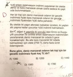 %40 erken rezervasyon indirimi uygulanan bir otelde
deniz ve kara manzaralı olmak üzere sadece iki çeşit
oda bulunmaktadır.
Her bir kişi için deniz manzaralı odanın bir gecelik
indirimsiz fiyatı kara manzaralı odanın bir gecelik
indirimsiz fiyatından %30 daha pahalıdır.
Bu otelde iki yaşın altındaki bebekler ücretsiz, iki yaştan
altı yaşına kadar çocuklar %50 indirimli kalmaktadır.
Biri 1, diğeri 4 yaşında iki çocuğu olan Emre ve Duygu
çifti çocukları ile birlikte erken rezervasyon indiriminden
yararlanarak deniz manzaralı bir odada 5 gece
konaklamıştır. Bu aile kara manzaralı bir odada
kalmadıkları için otele 2700 TL daha fazla ücret
ödemişlerdir.
540
Buna göre, deniz manzaralı odanın tek kişi için bir
gecelik indirimsiz fiyatı kaç TL'dir?
A) 1080
B) 1200
C) 1440
D) 1560
E) 1780
10
food By
not
De
x 250