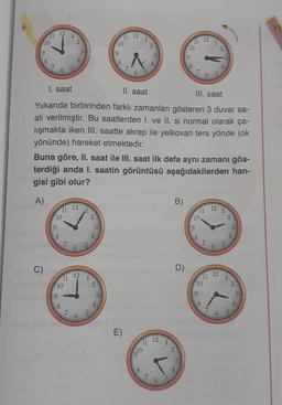 9.
12
11
il 12
10
2
10
1
11 12
2
1
10
2
19
9
>
9
FO
co
8
7
1. saat
II. saat
III. saat
Yukarıda birbirinden farklı zamanları gösteren 3 duvar sa-
ati verilmiştir. Bu saatlerden I. ve II. si normal olarak ça-
lışmakta iken III. saatte akrep ile yelkovan ters yönde (ok
yönünde) hareket etmektedir.
Buna göre, II. saat ile III. saat ilk defa aynı zamanı gös-
terdiği anda I. saatin görüntüsü aşağıdakilerden han-
gisi gibi olur?
A)
B)
12
12
11
10
10
2
9
9
8
C)
C
D)
12
12
1
10
2
10
2
9
8
1
E)
12
1
910
8