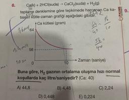 6.
PALME
YAYINEVI
9.
Ca(k) + 2HCl(suda) → CaCl (suda) + H2(g)
> +
tepkime denklemine göre tepkimede harcanan Ca ka-
tisinin kütle-zaman grafiği aşağıdaki gibidir.
Ca kütlesi (gram)
64
16
64
116mola
13 nlf
1,4ml
56
100
Zaman (saniye)
0
10
Mo!
Buna göre, Hą gazinin ortalama oluşma hızı normal
koşullarda kaç litre/saniyedir? (Ca: 40)
A) 44,8
B) 4,48
C) 2,24
D) 0,448
E) 0,224