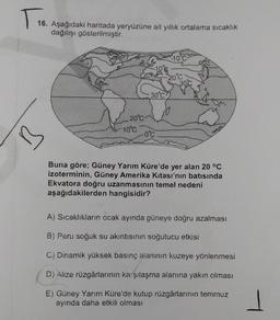 TT
16. Aşağıdaki haritada yeryüzüne ait yillik ortalama sıcaklık
dağılışı gösterilmiştir.
100
20°C
300
30°C
20°C
-10°C
0°C
Buna göre; Güney Yarım Küre'de yer alan 20 °C
izoterminin, Güney Amerika Kitası'nın batısında
Ekvatora doğru uzanmasının temel nedeni
aşağıdakilerden hangisidir?
A) Sıcaklıkların ocak ayında güneye doğru azalması
B) Peru soğuk su akıntısının soğutucu etkisi
C) Dinamik yüksek basınç alaninın kuzeye yönlenmesi
D) Alize rüzgârlarının karşılaşma alanına yakın olması
E) Güney Yarım Küre'de kutup rüzgârlarının temmuz
ayında daha etkili olması