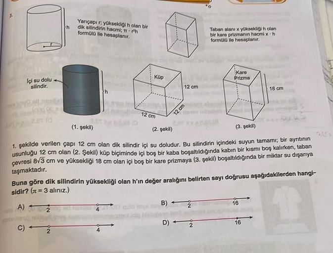 h
Yarıçapi ri yüksekliği n olan bir
dik silindirin hacmi; Tr.mh
formula ile hesaplanır,
Taban alanı x yüksekligi h olan
bir kare prizmanın hacmix.h
formato ile hesaplanır.
Kup
Kare
Prizma
Içi su dolu
silindir,
12 cm
18 cm
th
12 cm
12 cm
PRETO
(1. şekil)
(2