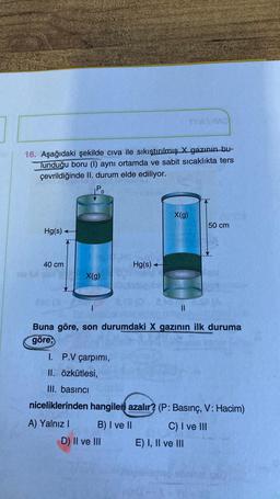 16. Aşağıdaki şekilde civa ile sıkıştırılmış X gazının bu-
Tunduğu boru (l) aynı ortamda ve sabit sıcaklıkta ters
çevrildiğinde II. durum elde ediliyor.
Po
X(g)
50 cm
Hg(s)
40 cm
Hg(s)
X(9)
es
II
Buna göre, son durumdaki X gazının ilk duruma
göre,
I. P.V çarpımı,
II. Özkütlesi,
III. basıncı
niceliklerinden hangileri azalır? (P: Basınç, V: Hacim)
A) Yalnız !
B) I ve II
C) I ve III
E) I, II ve III
D) II ve III