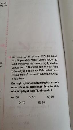 en bo-
kaç cm
ww><>--<
12. Bir firma, 20 TL ye mal ettiği bir ürünü
110 TL ye sattığı zaman bu ürünlerden 60
adet satabiliyor. Bu firma satış fiyatından
yaptığı her 10 TL indirim için 40 adet fazla
ürün satıyor. Satılan her 20 fazla ürün için,
nakliye masrafı olarak ürün başına maliyet
1 TL artıyor.
Buna göre, firmanın bu satıştan maksi-
mum kâr elde edebilmesi için bir ürü-
nün satış fiyatı kaç TL olmalıdır?
A) 100
B) 90
C) 80
D) 70
E) 60
