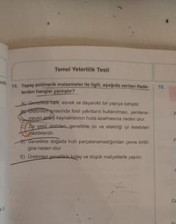 Temel Yeterlilik Testi
edit
14. Yapay polimerik malzemeler ile ilgili, aşağıda verilen ifade
lerden hangisi yanlıstır?
16.
Al Genetikte hafif, esnek ve dayanıklı bir yapıya sahiptir.
By Uretimleri sırasında fosil yakıtların kullanılması, yenilene-
meyen enerji kaynaklarının hızla azalmasına neden olur.
Zor şekil alabilen, genellikle isi ve elektriği iyi iletebilen
maddelerdir.
Genellikle doğada hizli parçalanamadığından çevre kirlili-
ğine neden olur.
E) Üretimleri genellikle kolay ve düşük maliyetlerle yapılır.
ca
V