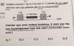 2.
Kütleleri sırasıyla 1 kg ve 2 kg olan X, Y cisimleri ile yay sabiti
600 N/m olan yay şekildeki gibi 20 cm sıkıştırılmıştır.
sos
1 kg
2 kg
k = 600 N/m
212
L
yatay
Cisimler aynı anda serbest bırakılırsa, X cismi yayı kaç
m/s büyüklüğündeki hızla terk eder? (Sürtünmeler önem-
sizdir.)
A) 1
B) 2
C)3
D)4
E) 5