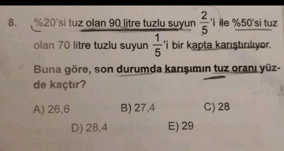 8.
2
%20'si tuz olan 90 litre tuzlu suyun
%
'i ile %50'si tuz
5
1
olan 70 litre tuzlu suyun 'i bir kapta karıştırılıyor.
5
Buna göre, son durumda karışımın tuz oranı yüz-
de kaçtır?
B) 27,4
C) 28
A) 26,6
D) 28,4
E) 29