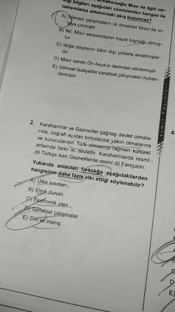 aksızoğlu Mısır ile ilgili ver-
bilgileri aşağıdaki cümlelerden hangisi ile
tamamlarsa anlatımdaki akış bozulmaz?
A) Bilimsel çalışmaların ilk örnekleri Mısır'da or-
taya çıkmıştır
B) Nil, Misir ekonomisinin hayat kaynağı olmuş-
tur
C) doğa olaylarını bilim dışı yollarla anlatmışlar-
dir
D) Misir sanatı Ön Asya'yı derinden etkilemiştir
E) bilimsel faaliyetler sanatsal çalışmaları hızlan-
dırmıştır
Dewan
4.
2. Karahanlılar ve Gazneliler çağdaş devlet olmala-
rina, coğrafi açıdan birbirlerine yakın olmalarına
ve kurucularının Türk olmasına rağmen kültürel
anlamda farklı iki devlettir. Karahanlılarda resmî
dil Türkçe iken Gaznelilerde resmî dil Farsçadır.
Yukarıda anlatılan farklılığa aşağıdakilerden
hangisinin daha fazla etki ettiği söylenebilir?
A) Ülke sınırları
B) Etnik durum
c) Ekonomik yapı
C
DI Sanatsal çalışmalar
E) Din
ve inanış
D
E)
