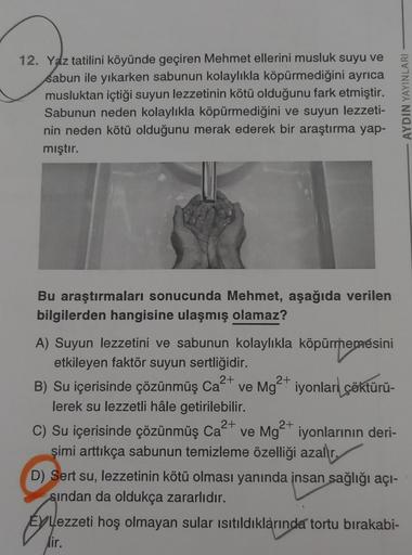 12. Yaz tatilini köyünde geçiren Mehmet ellerini musluk suyu ve
sabun ile yıkarken sabunun kolaylıkla köpürmediğini ayrıca
musluktan içtiği suyun lezzetinin kötü olduğunu fark etmiştir.
Sabunun neden kolaylıkla köpürmediğini ve suyun lezzeti-
nin neden köt