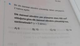 D) 425
9.
Bir dik dairesel silindirin yüksekliği, taban yarıçapının
2 katina eşittir.
Dik dairesel silindirin yan yüzeyinin alanı 432 cm?
olduğuna göre dik dairesel silindirin yüksekliği kaç
santimetredir? (11 = 3 alınız.)
1
1
A) 6
B) 10
C) 12
D) 14
1
1
