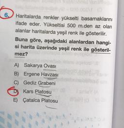 OP
6.) Haritalarda renkler yükselti basamaklarını
ifade eder. Yükseltisi 500 m.den az olan
alanlar haritalarda yeşil renk ile gösterilir.
Buna göre, aşağıdaki alanlardan hangi-
si harita üzerinde yeşil renk ile gösteril-
mez?
A) Sakarya Ovası
B) Ergene Havzası
C) Gediz Grabeni
D
Kars Platosu
ISINYA
E) Çatalca Platosu