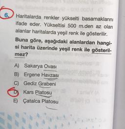 OP
6.) Haritalarda renkler yükselti basamaklarını
ifade eder. Yükseltisi 500 m.den az olan
alanlar haritalarda yeşil renk ile gösterilir.
Buna göre, aşağıdaki alanlardan hangi-
si harita üzerinde yeşil renk ile gösteril-
mez?
A) Sakarya Ovası
B) Ergene Havzası
C) Gediz Grabeni
D
Kars Platosu
ISINYA
E) Çatalca Platosu
