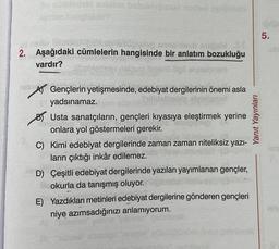5.
fins obliep sh
2. Aşağıdaki cümlelerin hangisinde bir anlatım bozukluğu
vardır?
meno ilips
Yanit Yayınları
DA
Gençlerin yetişmesinde, edebiyat dergilerinin önemi asla
yadsınamaz.
b) Usta sanatçıların, gençleri kıyasıya eleştirmek yerine
BUDI
onlara yol göstermeleri gerekir.
C) Kimi edebiyat dergilerinde zaman zaman niteliksiz yazi-
ların çıktığı inkâr edilemez.
D) Çeşitli edebiyat dergilerinde yazıları yayımlanan gençler,
okurla da tanışmış oluyor.
E) Yazdıkları metinleri edebiyat dergilerine gönderen gençleri
niye azımsadığınızı anlamıyorum.