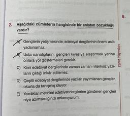 5.
fins obliep sh
2. Aşağıdaki cümlelerin hangisinde bir anlatım bozukluğu
vardır?
meno ilips
Yanit Yayınları
DA
Gençlerin yetişmesinde, edebiyat dergilerinin önemi asla
yadsınamaz.
b) Usta sanatçıların, gençleri kıyasıya eleştirmek yerine
BUDI
onlara yol göstermeleri gerekir.
C) Kimi edebiyat dergilerinde zaman zaman niteliksiz yazi-
ların çıktığı inkâr edilemez.
D) Çeşitli edebiyat dergilerinde yazıları yayımlanan gençler,
okurla da tanışmış oluyor.
E) Yazdıkları metinleri edebiyat dergilerine gönderen gençleri
niye azımsadığınızı anlamıyorum.
