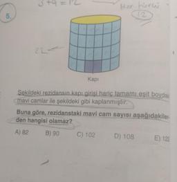 sta
+
Her türw
5.
12
22
Kapi
Şekildeki rezidansın kapı girişi hariç tamamı eşit boydaki
mavi camlar ile şekildeki gibi kaplanmıştır.
Buna göre, rezidanstaki mavi cam sayısı aşağıdakiler.
den hangisi olamaz?
A) 82
B) 90
C) 102
D) 108
E) 122
