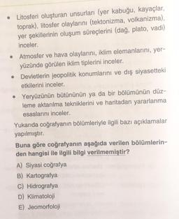 Litosferi oluşturan unsurları (yer kabuğu, kayaçlar,
toprak), litosfer olaylarını (tektonizma, volkanizma),
yer şekillerinin oluşum süreçlerini (dağ, plato, vadi)
inceler.
Atmosfer ve hava olaylarını, iklim elemanlarını, yer-
yüzünde görülen iklim tiplerini inceler.
Devletlerin jeopolitik konumlarını ve dış siyasetteki
etkilerini inceler.
Yeryüzünün bütününün ya da bir bölümünün düz-
leme aktarılma tekniklerini ve haritadan yararlanma
esaslarını inceler.
Yukarıda coğrafyanın bölümleriyle ilgili bazı açıklamalar
yapılmıştır.
Buna göre coğrafyanın aşağıda verilen bölümlerin-
den hangisi ile ilgili bilgi verilmemiştir?
A) Siyasi coğrafya
B) Kartografya
C) Hidrografya
D) Klimatoloji
E) Jeomorfoloji