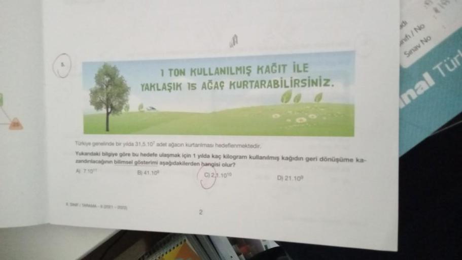 de
Hi / No
Sınav No
1 TON KULLANILMIŞ KAĞIT İLE
YAKLAŞIK 15 AĞAÇ KURTARABİLİRSİNİZ.
Anal Tür
Troye genelinde bir yilida 31.5.10 adet ağacın kurtarılması hedeflenmektedir.
Yukandaki bilgiye göre bu hedefe ulaşmak için 1 yılda kaç kilogram kullanılmış kağıdı