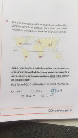9.
Bakı, bir yamacın sıcaklık ve yağış bakımından diğer
yamaca göre farklı olmasını ifade eder. Bu durum
kayaçların ayrışma hızı üzerinde doğrudan etkilidir.
i
Karasal
III
VE
JIV
Buna göre harita üzerinde verilen numaralanmış
alanlardan hangilerinin kuzey yamaçlarında, top-
rak oluşumu sırasında ayrışma daha kısa zaman-
da gerçekleşir?
(Alanların diğer özellikleri benzer kabul edilecektir.)
ve III
A) I ve II B) Ive V
C)
D) III ve IV E) IV ve V
Diğer sayfaya geçiniz.
3