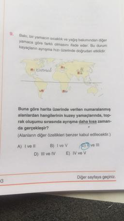 9.
Bakı, bir yamacın sıcaklık ve yağış bakımından diğer
yamaca göre farklı olmasını ifade eder. Bu durum
kayaçların ayrışma hızı üzerinde doğrudan etkilidir.
i
Karasal
III
VE
JIV
Buna göre harita üzerinde verilen numaralanmış
alanlardan hangilerinin kuzey yamaçlarında, top-
rak oluşumu sırasında ayrışma daha kısa zaman-
da gerçekleşir?
(Alanların diğer özellikleri benzer kabul edilecektir.)
ve III
A) I ve II B) Ive V
C)
D) III ve IV E) IV ve V
Diğer sayfaya geçiniz.
3
