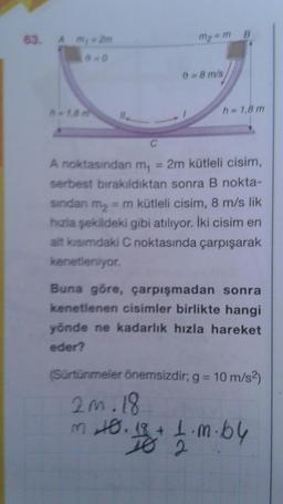 B
m2 =m
63. Am
4 m, 2m
=0
0 = 8 m/s
h 1.8m
h = 1,8 m
IL
C
A noktasından m, = 2m kütleli cisim,
serbest bırakıldıktan sonra B nokta-
sından my = m kütleli cisim, 8 m/s lik
hızla şekildeki gibi atılıyor. İki cisim en
alt kısımdaki C noktasında çarpışarak
kenetleniyor.
Buna göre, çarpışmadan sonra
kenetlenen cisimler birlikte hangi
yönde ne kadarlik hızla hareket
eder?
(Sürtünmeler önemsizdir; g = 10 m/s2)
zm. 18
m to. 18+ 1.m.by
1.64
TO 2
m