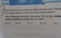 TEST - 3
1.
Basıncın 228 cm-Hg olduğu bir gölün dibinde 0,6cm3'lük bi
hava kabarcığı sabit sicaklıkta yüzeye yükselmektedir.
Hava kabarcığı atmosfer basıncının 76 cm-Hg olduğu
yüzeye ulaştığında hacmi kaç cm olur?
A) 0,2 B) 0,9
C) 1,2 D) 1,8
E) 3