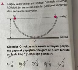 2. Düşey kesiti verilen sürtünmesi önemsiz sistemde,
kütleleri 2m ve m olan cisimler şekildeki konumlar-
dan serbest bırakılıyorlar.
2m
- (yatay)
h
*****
(yatay)
O
Cisimler O noktasında esnek olmayan çarpış-
ma yaparak yapıştıklarına göre iki cisim birlikte
en fazla kaç h yüksekliğe çıkabilir?
A)
o ha paso
B)
8
1
3
E
9
2