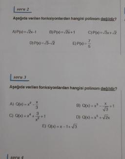 soru 2
Aşağıda verilen fonksiyonlardan hangisi polinom değildir?
A) P(x)=2x-1
B) P(x)=2x+1
C) P(x)=/3x+2
D) P(x)=13-2
E) P(x)=
7
5
soru 3
Aşağıda verilen fonksiyonlardan hangisi polinom degildir?
x
X
B) Q(x)= x
A) Q(x) = x2 -
(=
C) Q(x) = ** +
3
3
13
*
D) Q(x) = x + 2x
E) Q(x) = x-1+5
soru 4
