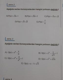 soru 2
Aşağıda verilen fonksiyonlardan hangisi polinom değildir?
A) P(x)=2x-1
B) P(x)=2x+1
C) P(x)=/3x+2
D) P(x)=13-2
E) P(x)=
7
5
soru 3
Aşağıda verilen fonksiyonlardan hangisi polinom degildir?
x
X
B) Q(x)= x
A) Q(x) = x2 -
(=
C) Q(x) = ** +
3
3
13
*
D) Q(x) = x + 2x
E) Q(x) = x-1+5
soru 4
