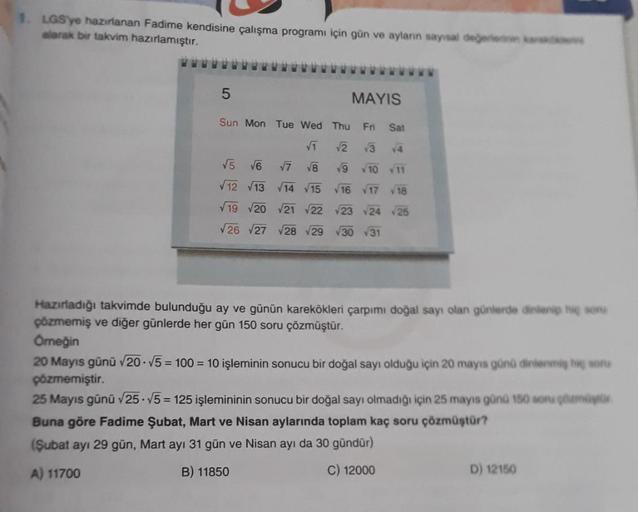 LGS'ye hazırlanan Fadime kendisine çalışma programı için gün ve ayların sayısal de
larak bir takvim hazırlamıştır.
5
MAYIS
Sun Mon Tue Wed Thu Fri
Sat
VT V2 3 14
V5 V6
V7 V8 9 10 11
12 13 14 15 16 17 18
19 20 21 22 23 24 25
V26 27 28 29 30 31
Hazırladığı t