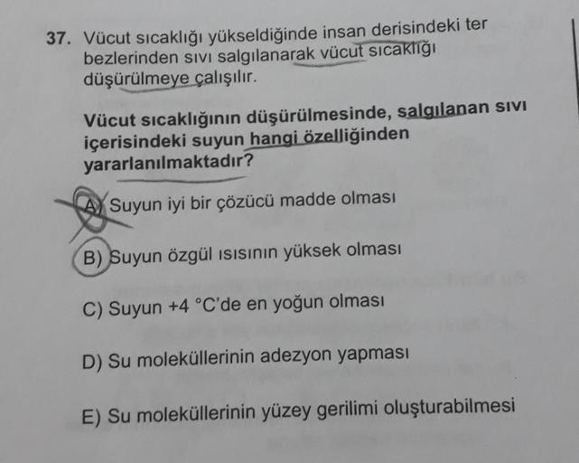 37. Vücut sıcaklığı yükseldiğinde insan derisindeki ter
bezlerinden sivi salgılanarak vücut sıcaklığı
düşürülmeye çalışılır.
Vücut sıcaklığının düşürülmesinde, salgılanan SIVI
içerisindeki suyun hangi özelliğinden
yararlanılmaktadır?
Suyun iyi bir çözücü m