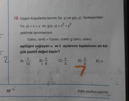 X +
18. Uygun koşullarda tanımlı f(x, y) ve g(x, y) fonksiyonları
f(x, y) = x + y ve g(x, y) = x² + y2
şeklinde tanımlanıyor.
f(sina, sino) = f(cosa, cose).g (sina, cosa)
eşitliğini sağlayan a ve o açılarının toplamının en kü-
çük pozitif değeri kaçtır?
21
J
JT
JT
JC
A)
B)
C)
D)
E)
u
12
8
2
@
7
Shotgin
33
Diğer sayfaya geçiniz.
