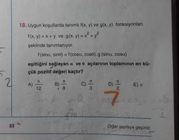 X +
18. Uygun koşullarda tanımlı f(x, y) ve g(x, y) fonksiyonları
f(x, y) = x + y ve g(x, y) = x² + y2
şeklinde tanımlanıyor.
f(sina, sino) = f(cosa, cose).g (sina, cosa)
eşitliğini sağlayan a ve o açılarının toplamının en kü-
çük pozitif değeri kaçtır?
21
J
JT
JT
JC
A)
B)
C)
D)
E)
u
12
8
2
@
7
Shotgin
33
Diğer sayfaya geçiniz.
