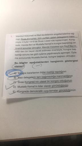 1.
Istanbul Hükümeti ve İtilaf devletlerinin engellemelerine rağ-
men Sivas Kongresi, tüm yurttan gelen delegelerin katili
miyla 4 Eylül 1919'da Sivas Lisesi'nde toplanmıştır. Kong-
rede, manda fikri ve Mustafa Kemal'in kongre başkanlığı en
önemli sorunlar